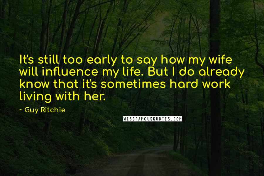 Guy Ritchie Quotes: It's still too early to say how my wife will influence my life. But I do already know that it's sometimes hard work living with her.