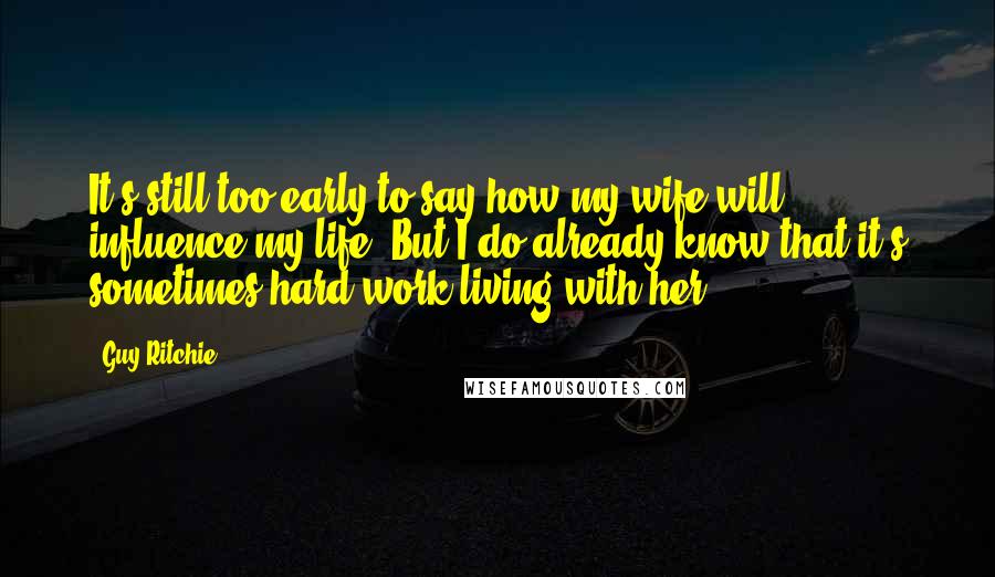 Guy Ritchie Quotes: It's still too early to say how my wife will influence my life. But I do already know that it's sometimes hard work living with her.