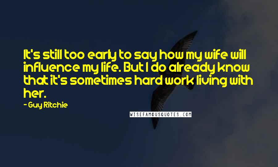 Guy Ritchie Quotes: It's still too early to say how my wife will influence my life. But I do already know that it's sometimes hard work living with her.