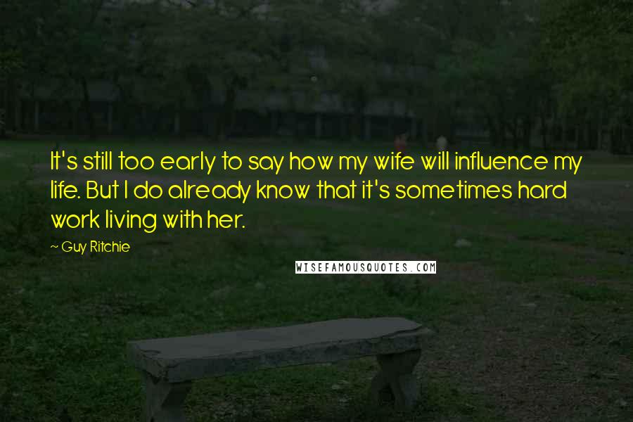 Guy Ritchie Quotes: It's still too early to say how my wife will influence my life. But I do already know that it's sometimes hard work living with her.