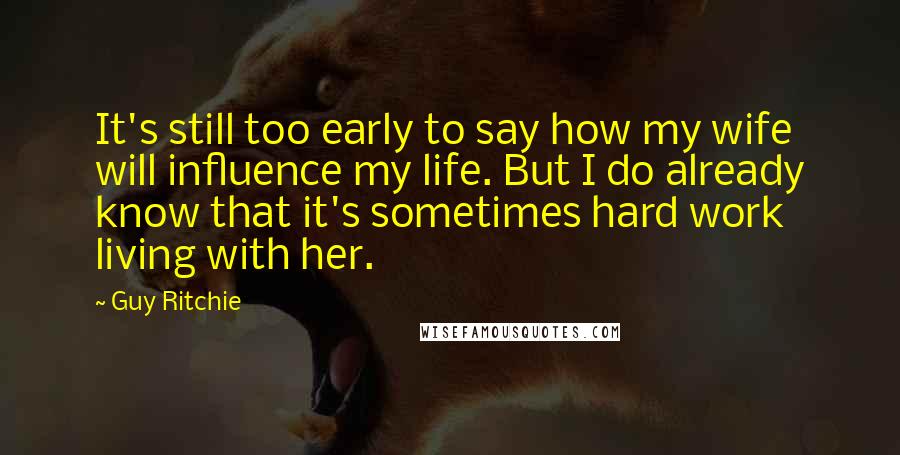 Guy Ritchie Quotes: It's still too early to say how my wife will influence my life. But I do already know that it's sometimes hard work living with her.