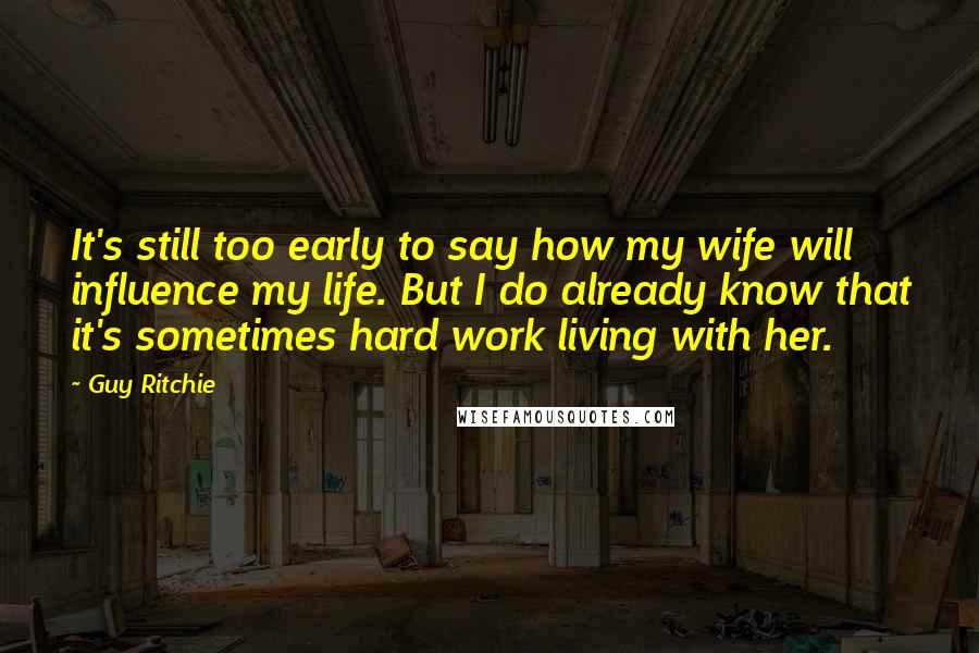 Guy Ritchie Quotes: It's still too early to say how my wife will influence my life. But I do already know that it's sometimes hard work living with her.