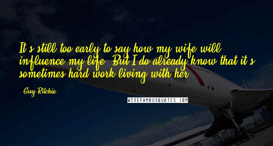 Guy Ritchie Quotes: It's still too early to say how my wife will influence my life. But I do already know that it's sometimes hard work living with her.