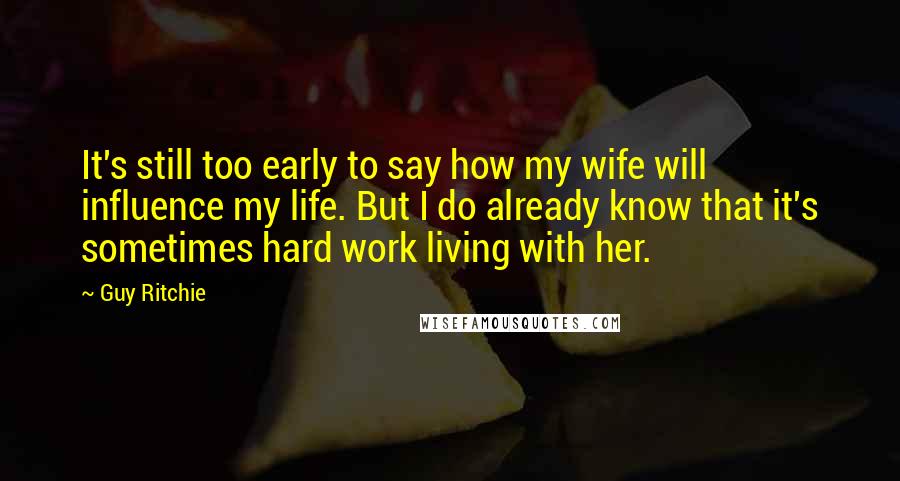 Guy Ritchie Quotes: It's still too early to say how my wife will influence my life. But I do already know that it's sometimes hard work living with her.