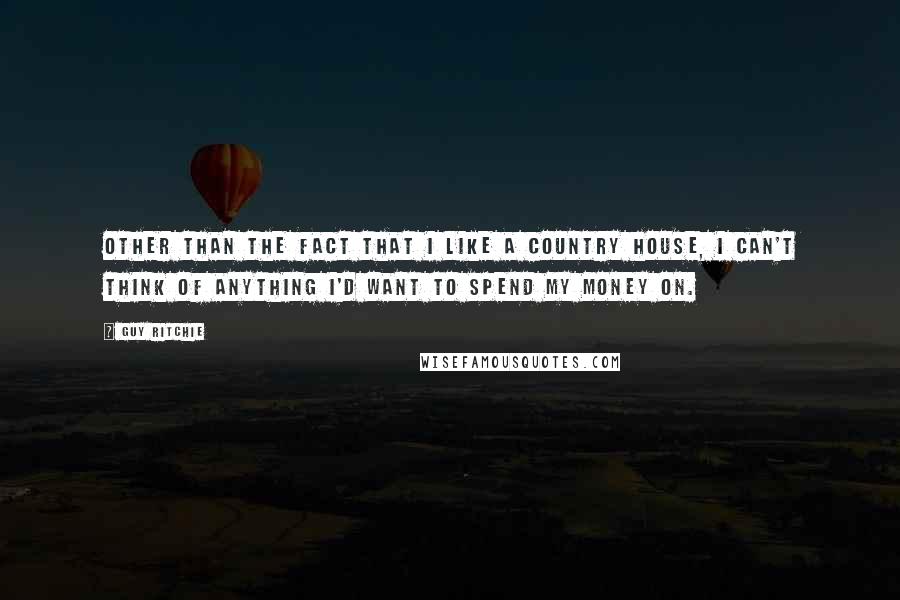 Guy Ritchie Quotes: Other than the fact that I like a country house, I can't think of anything I'd want to spend my money on.