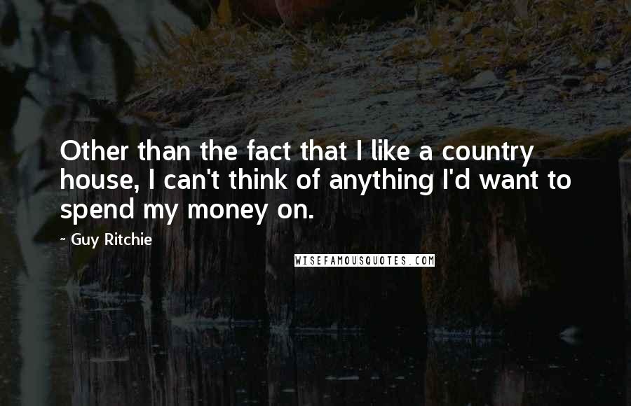 Guy Ritchie Quotes: Other than the fact that I like a country house, I can't think of anything I'd want to spend my money on.