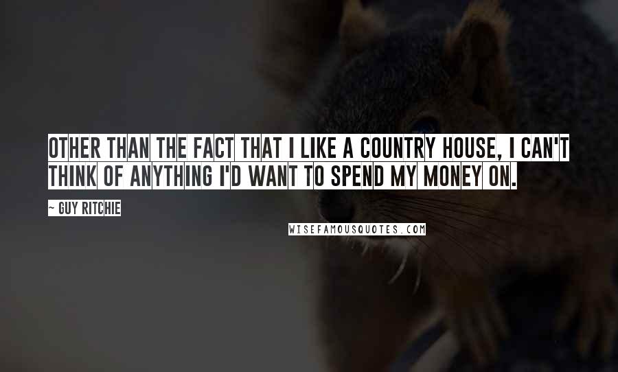 Guy Ritchie Quotes: Other than the fact that I like a country house, I can't think of anything I'd want to spend my money on.