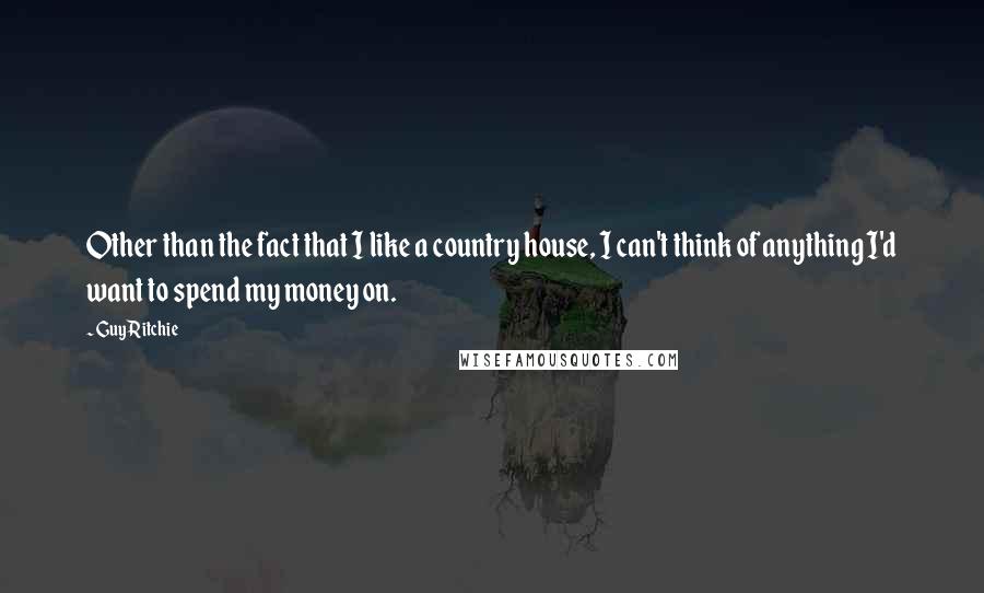 Guy Ritchie Quotes: Other than the fact that I like a country house, I can't think of anything I'd want to spend my money on.