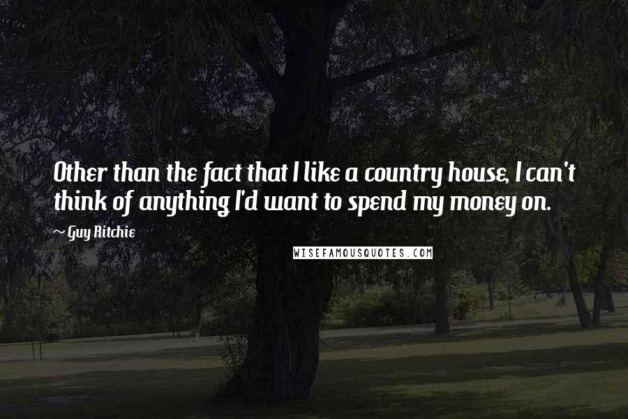 Guy Ritchie Quotes: Other than the fact that I like a country house, I can't think of anything I'd want to spend my money on.