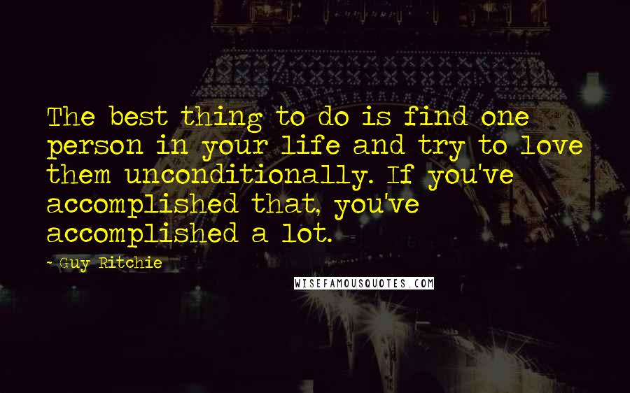 Guy Ritchie Quotes: The best thing to do is find one person in your life and try to love them unconditionally. If you've accomplished that, you've accomplished a lot.