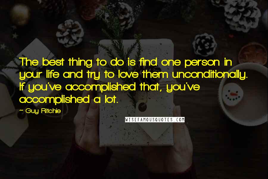 Guy Ritchie Quotes: The best thing to do is find one person in your life and try to love them unconditionally. If you've accomplished that, you've accomplished a lot.