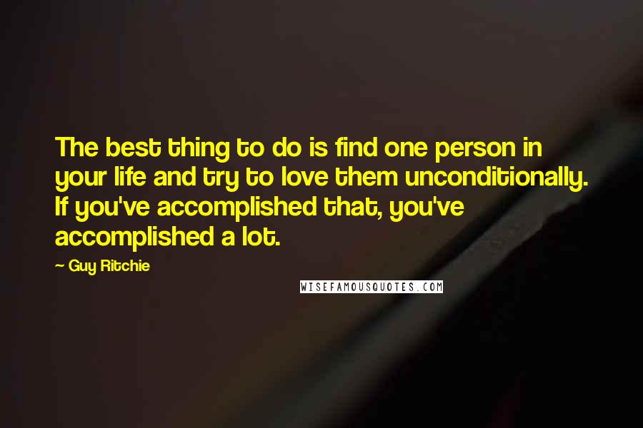 Guy Ritchie Quotes: The best thing to do is find one person in your life and try to love them unconditionally. If you've accomplished that, you've accomplished a lot.