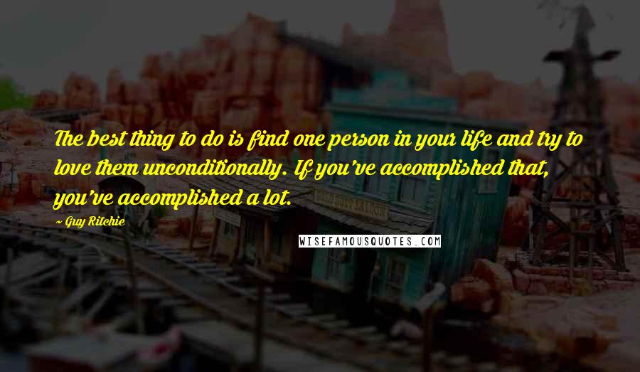 Guy Ritchie Quotes: The best thing to do is find one person in your life and try to love them unconditionally. If you've accomplished that, you've accomplished a lot.