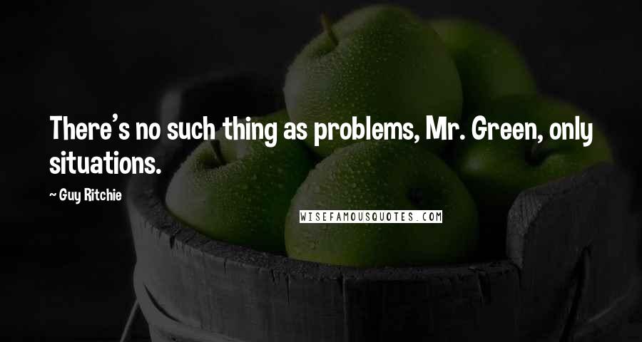 Guy Ritchie Quotes: There's no such thing as problems, Mr. Green, only situations.
