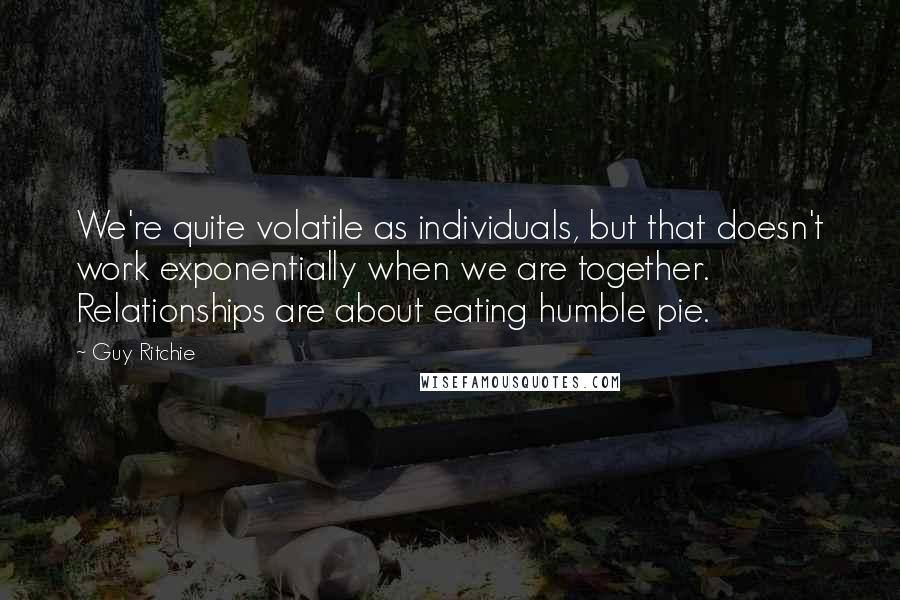 Guy Ritchie Quotes: We're quite volatile as individuals, but that doesn't work exponentially when we are together. Relationships are about eating humble pie.