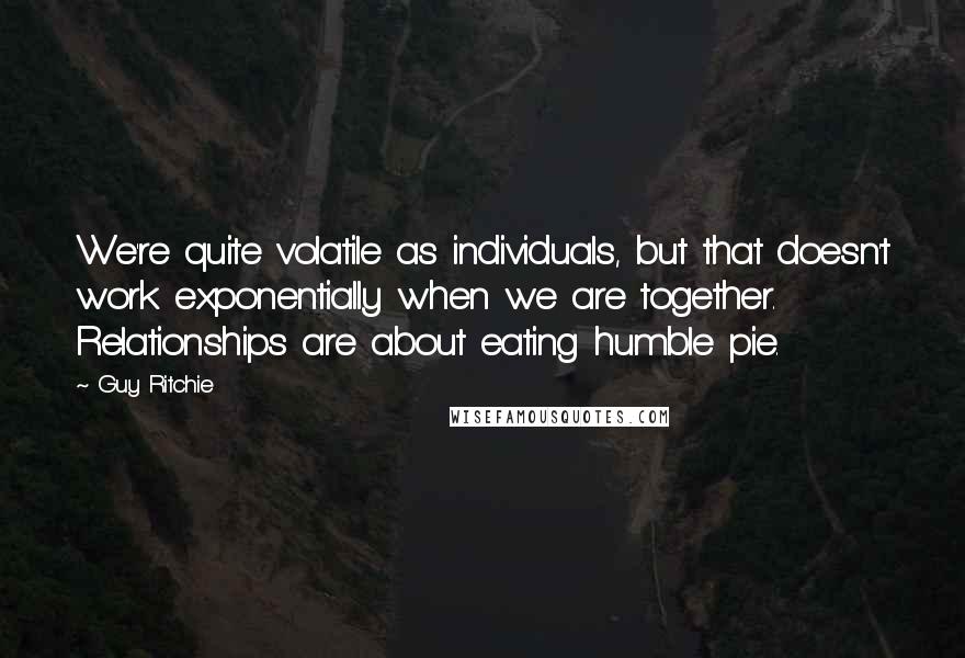 Guy Ritchie Quotes: We're quite volatile as individuals, but that doesn't work exponentially when we are together. Relationships are about eating humble pie.