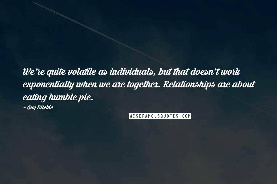 Guy Ritchie Quotes: We're quite volatile as individuals, but that doesn't work exponentially when we are together. Relationships are about eating humble pie.