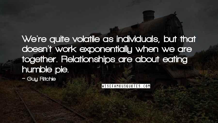 Guy Ritchie Quotes: We're quite volatile as individuals, but that doesn't work exponentially when we are together. Relationships are about eating humble pie.