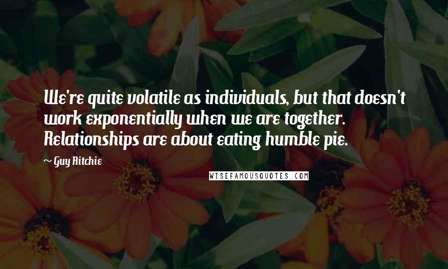 Guy Ritchie Quotes: We're quite volatile as individuals, but that doesn't work exponentially when we are together. Relationships are about eating humble pie.
