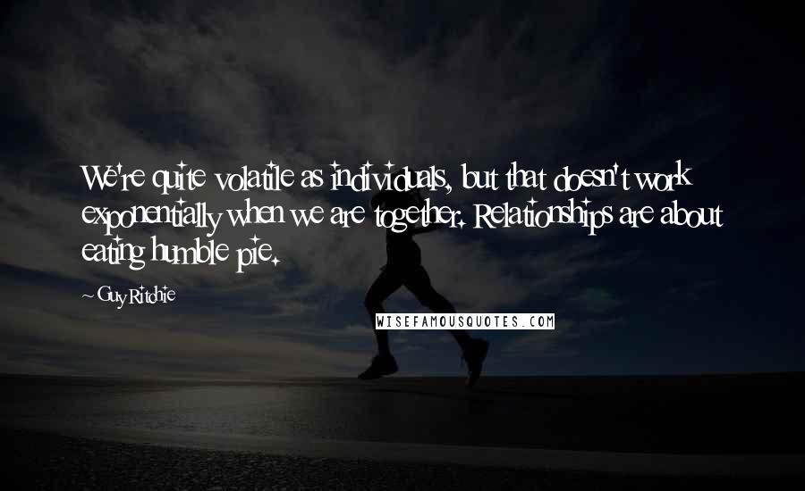 Guy Ritchie Quotes: We're quite volatile as individuals, but that doesn't work exponentially when we are together. Relationships are about eating humble pie.