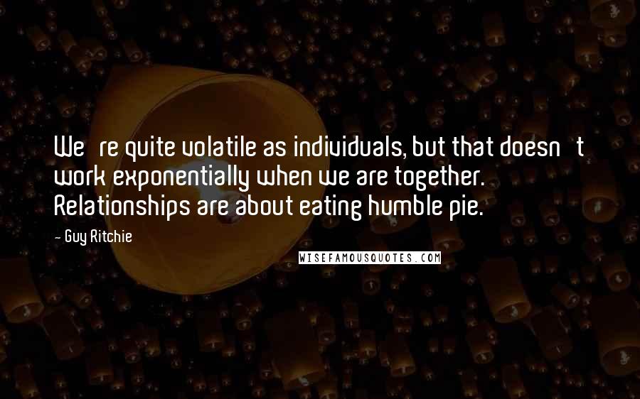 Guy Ritchie Quotes: We're quite volatile as individuals, but that doesn't work exponentially when we are together. Relationships are about eating humble pie.
