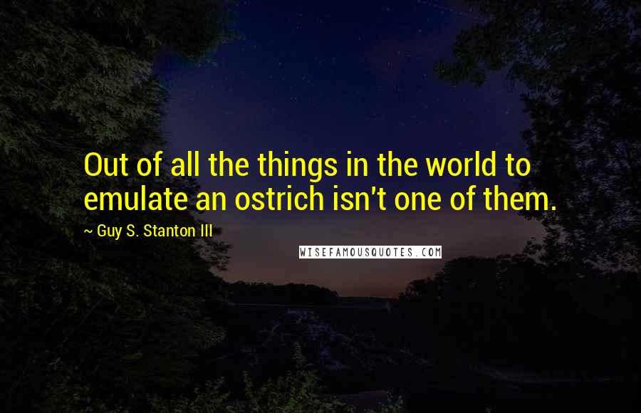 Guy S. Stanton III Quotes: Out of all the things in the world to emulate an ostrich isn't one of them.