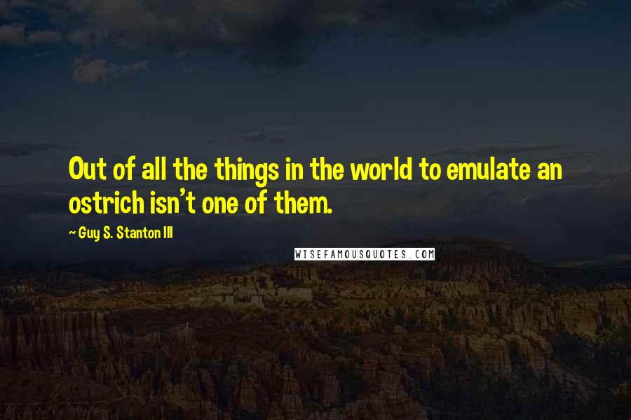 Guy S. Stanton III Quotes: Out of all the things in the world to emulate an ostrich isn't one of them.