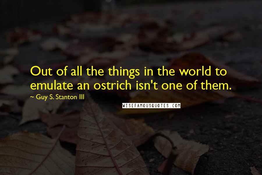 Guy S. Stanton III Quotes: Out of all the things in the world to emulate an ostrich isn't one of them.