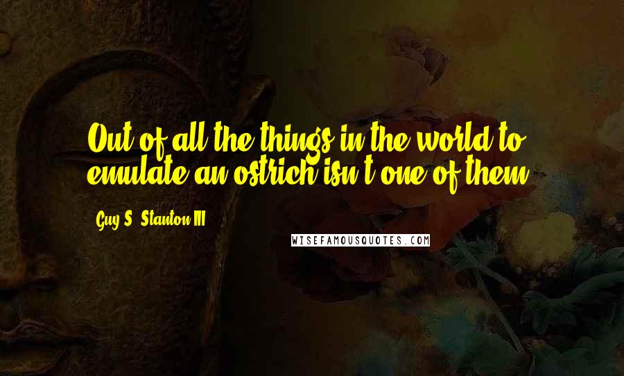 Guy S. Stanton III Quotes: Out of all the things in the world to emulate an ostrich isn't one of them.