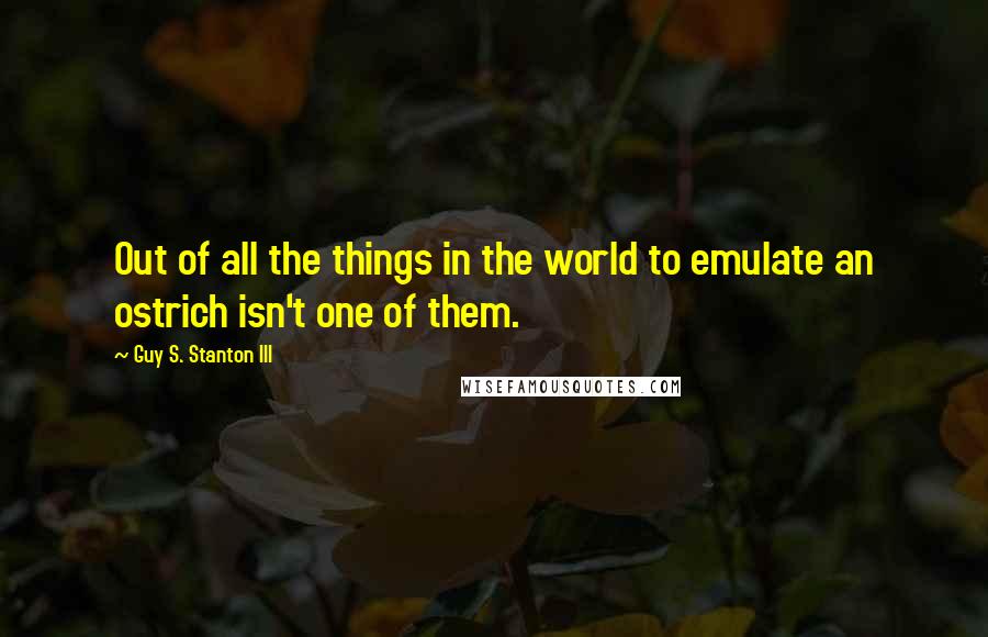 Guy S. Stanton III Quotes: Out of all the things in the world to emulate an ostrich isn't one of them.