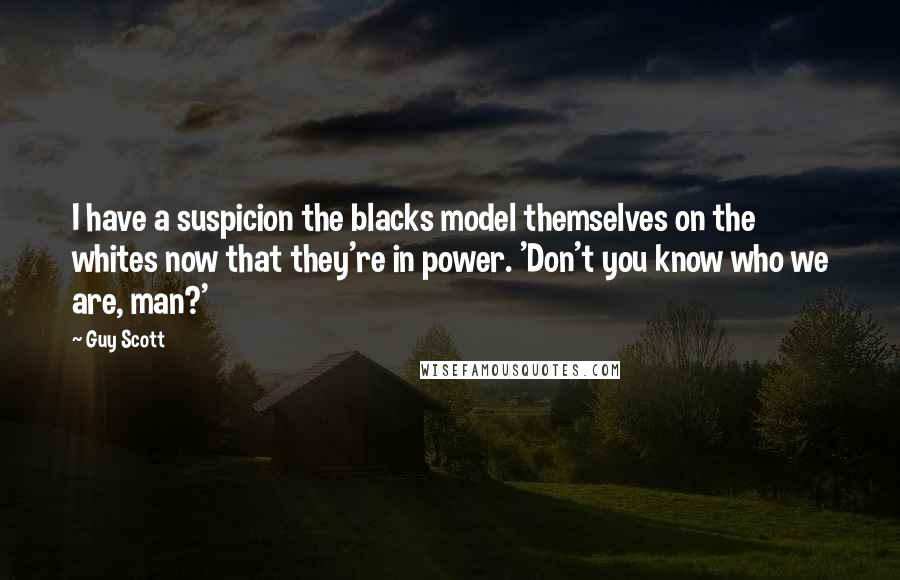 Guy Scott Quotes: I have a suspicion the blacks model themselves on the whites now that they're in power. 'Don't you know who we are, man?'