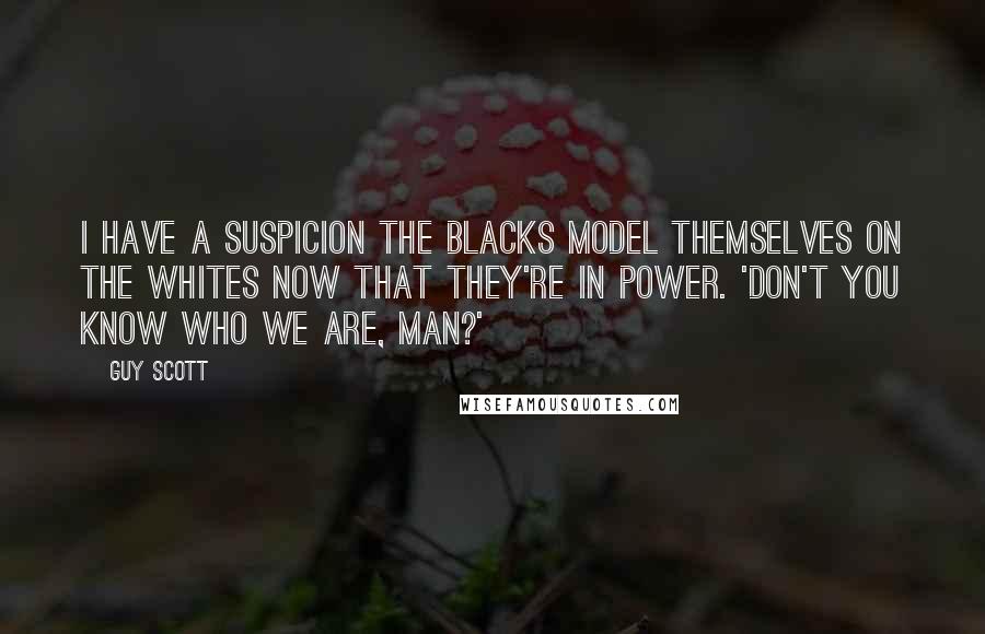 Guy Scott Quotes: I have a suspicion the blacks model themselves on the whites now that they're in power. 'Don't you know who we are, man?'