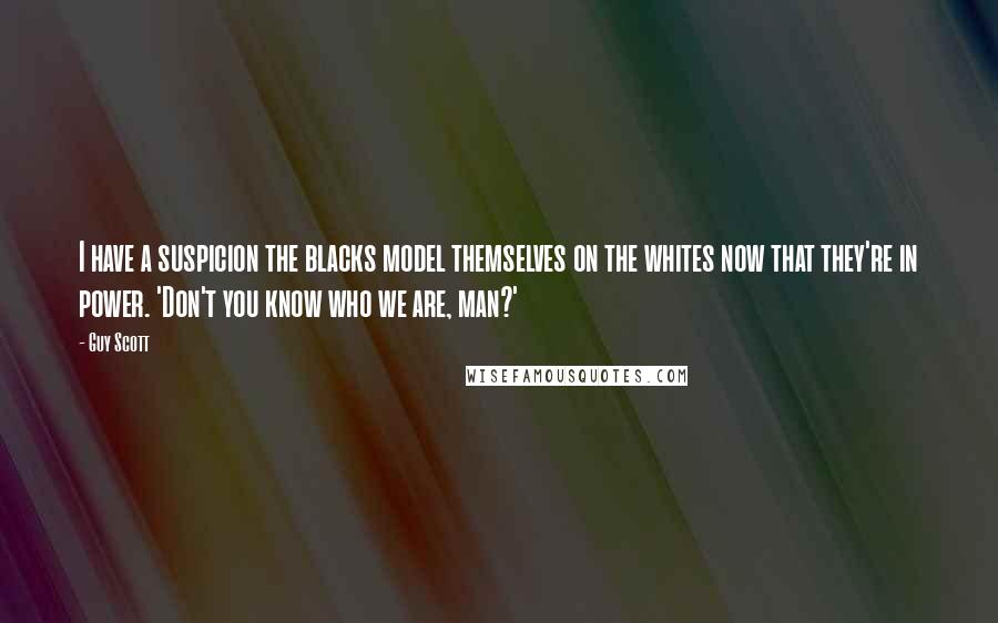 Guy Scott Quotes: I have a suspicion the blacks model themselves on the whites now that they're in power. 'Don't you know who we are, man?'