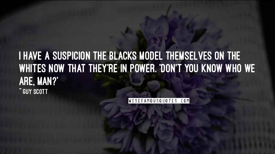 Guy Scott Quotes: I have a suspicion the blacks model themselves on the whites now that they're in power. 'Don't you know who we are, man?'