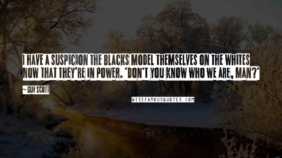 Guy Scott Quotes: I have a suspicion the blacks model themselves on the whites now that they're in power. 'Don't you know who we are, man?'