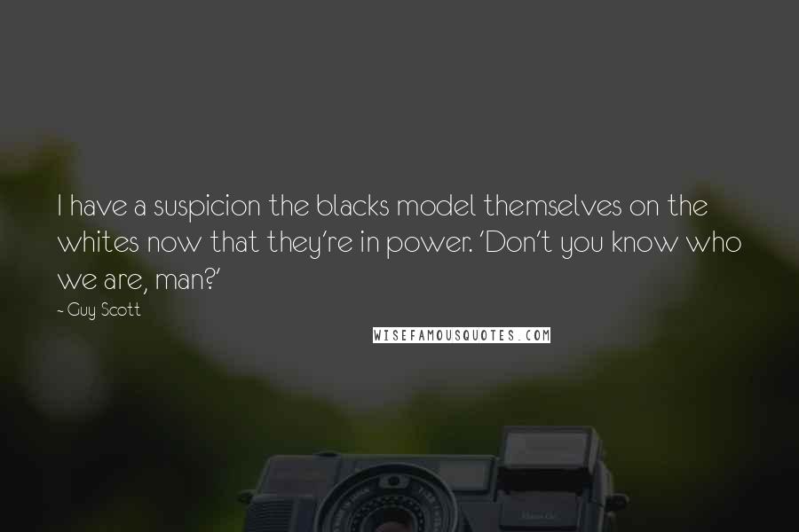 Guy Scott Quotes: I have a suspicion the blacks model themselves on the whites now that they're in power. 'Don't you know who we are, man?'