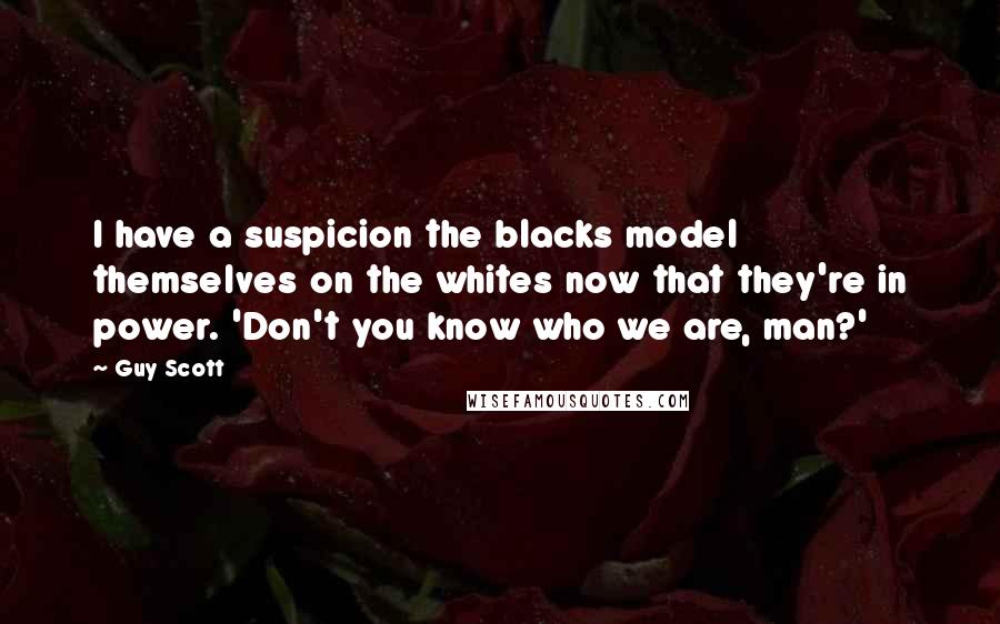 Guy Scott Quotes: I have a suspicion the blacks model themselves on the whites now that they're in power. 'Don't you know who we are, man?'