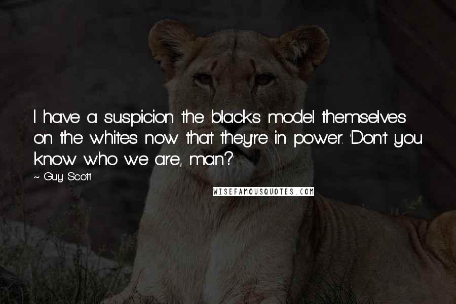 Guy Scott Quotes: I have a suspicion the blacks model themselves on the whites now that they're in power. 'Don't you know who we are, man?'