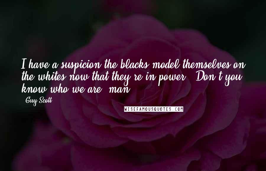 Guy Scott Quotes: I have a suspicion the blacks model themselves on the whites now that they're in power. 'Don't you know who we are, man?'