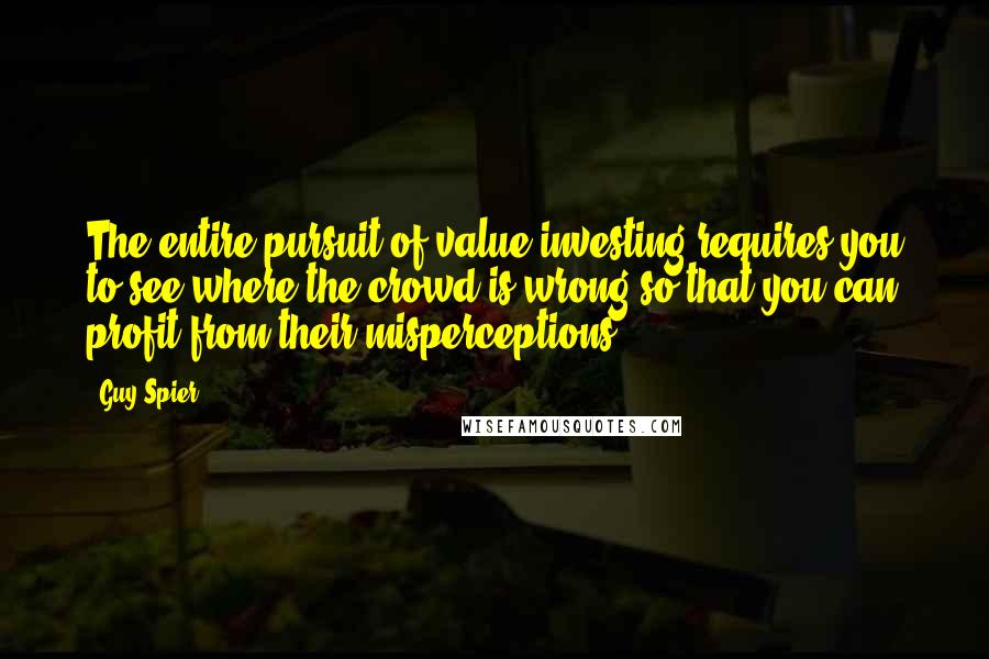 Guy Spier Quotes: The entire pursuit of value investing requires you to see where the crowd is wrong so that you can profit from their misperceptions.