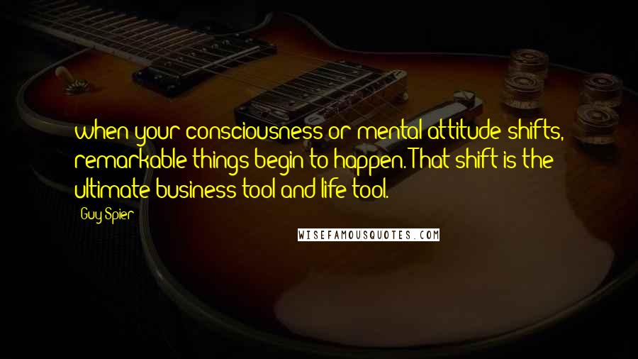 Guy Spier Quotes: when your consciousness or mental attitude shifts, remarkable things begin to happen. That shift is the ultimate business tool and life tool.