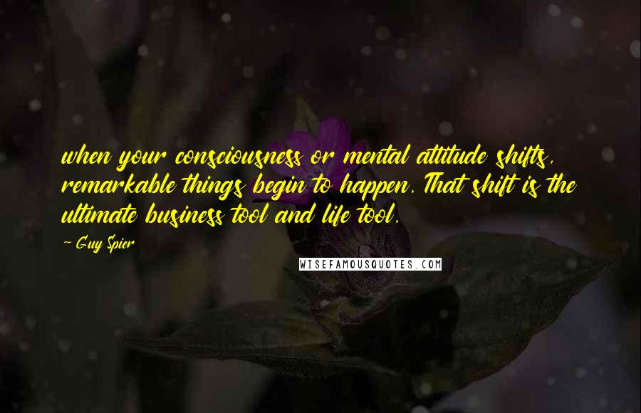 Guy Spier Quotes: when your consciousness or mental attitude shifts, remarkable things begin to happen. That shift is the ultimate business tool and life tool.