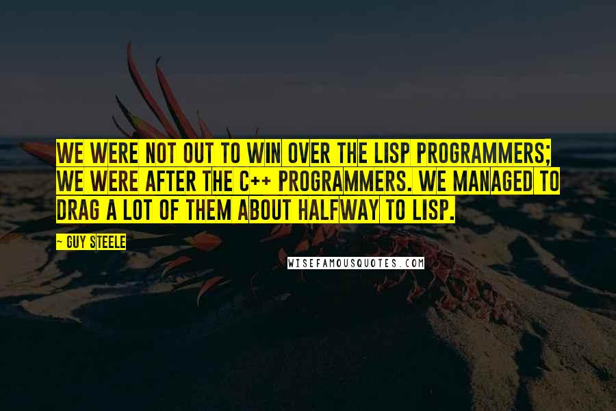 Guy Steele Quotes: We were not out to win over the Lisp programmers; we were after the C++ programmers. We managed to drag a lot of them about halfway to Lisp.