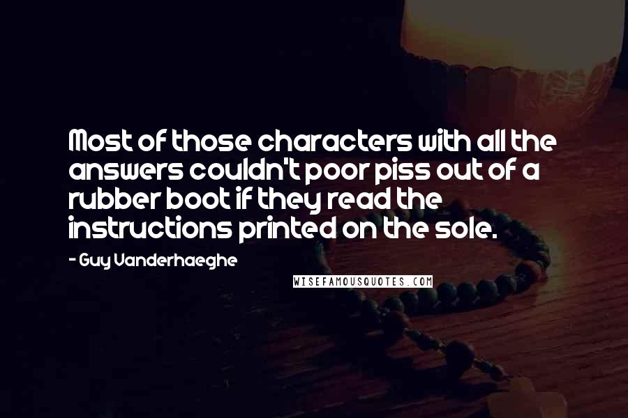 Guy Vanderhaeghe Quotes: Most of those characters with all the answers couldn't poor piss out of a rubber boot if they read the instructions printed on the sole.