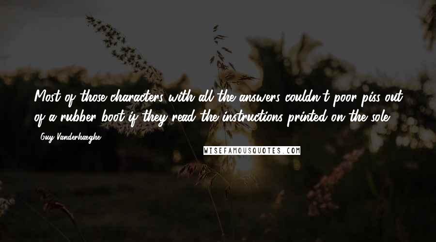 Guy Vanderhaeghe Quotes: Most of those characters with all the answers couldn't poor piss out of a rubber boot if they read the instructions printed on the sole.