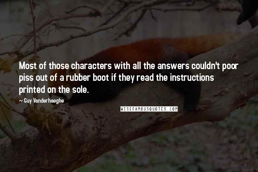 Guy Vanderhaeghe Quotes: Most of those characters with all the answers couldn't poor piss out of a rubber boot if they read the instructions printed on the sole.