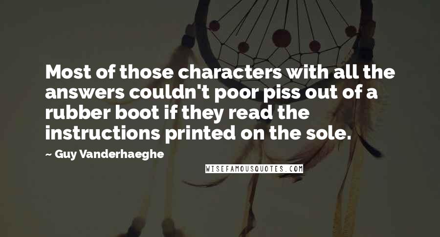 Guy Vanderhaeghe Quotes: Most of those characters with all the answers couldn't poor piss out of a rubber boot if they read the instructions printed on the sole.