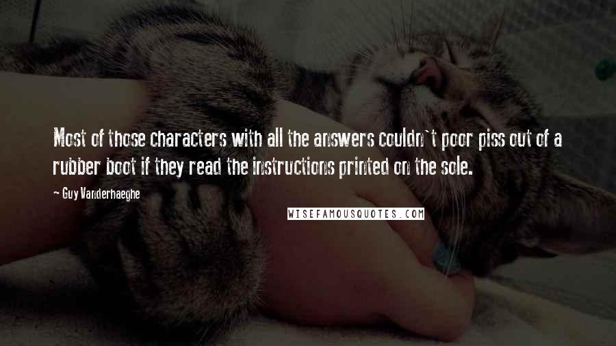 Guy Vanderhaeghe Quotes: Most of those characters with all the answers couldn't poor piss out of a rubber boot if they read the instructions printed on the sole.