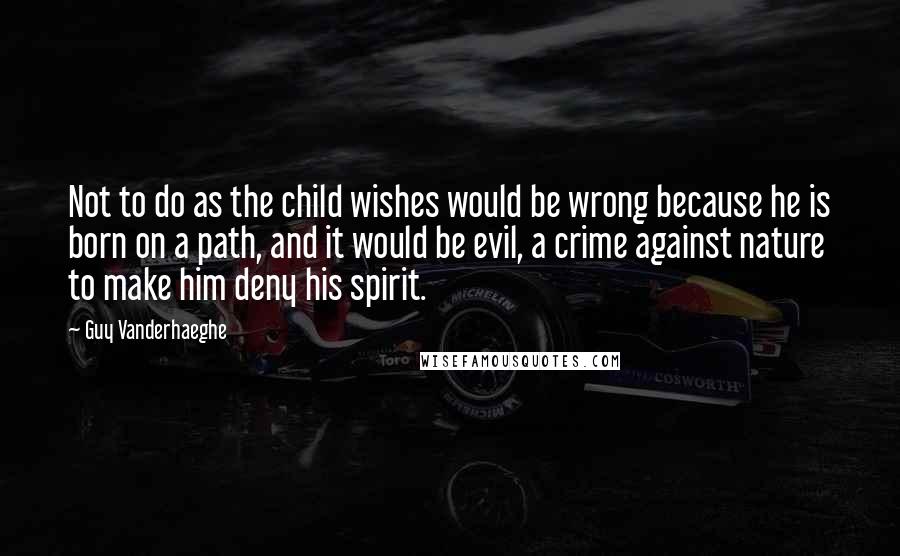 Guy Vanderhaeghe Quotes: Not to do as the child wishes would be wrong because he is born on a path, and it would be evil, a crime against nature to make him deny his spirit.