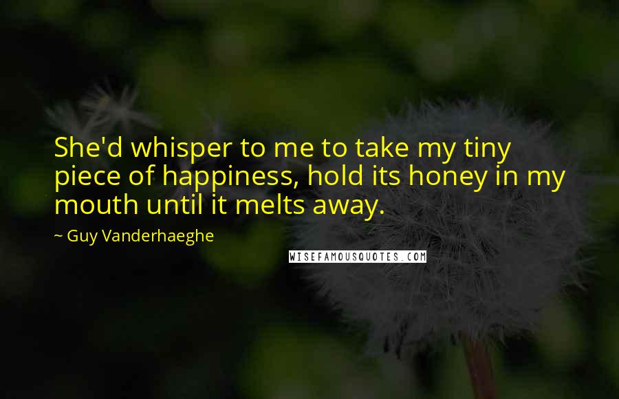 Guy Vanderhaeghe Quotes: She'd whisper to me to take my tiny piece of happiness, hold its honey in my mouth until it melts away.